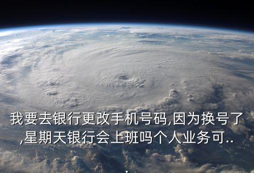 我要去銀行更改手機號碼,因為換號了,星期天銀行會上班嗎個人業(yè)務(wù)可...