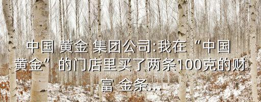 中國 黃金 集團(tuán)公司:我在“中國 黃金”的門店里買了兩條100克的財富 金條...